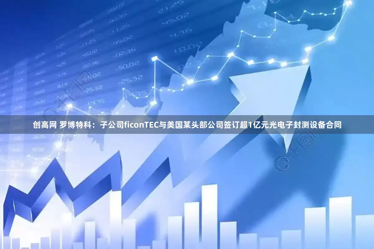 创高网 罗博特科：子公司ficonTEC与美国某头部公司签订超1亿元光电子封测设备合同