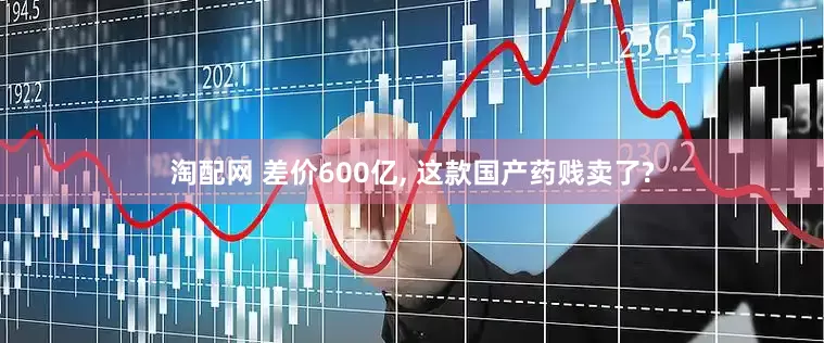 淘配网 差价600亿, 这款国产药贱卖了?