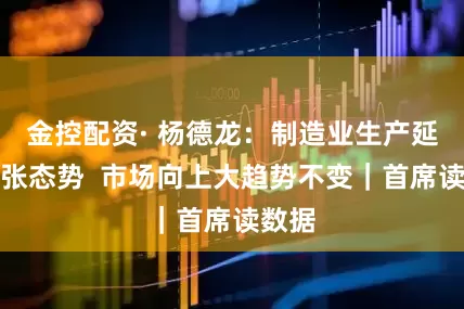 金控配资· 杨德龙：制造业生产延续扩张态势  市场向上大趋势不变｜首席读数据