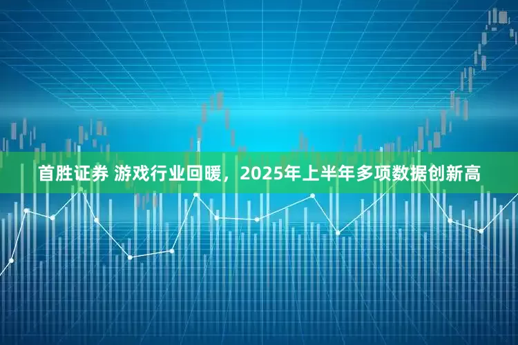 首胜证券 游戏行业回暖，2025年上半年多项数据创新高