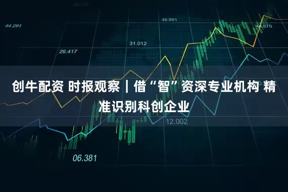 创牛配资 时报观察｜借“智”资深专业机构 精准识别科创企业