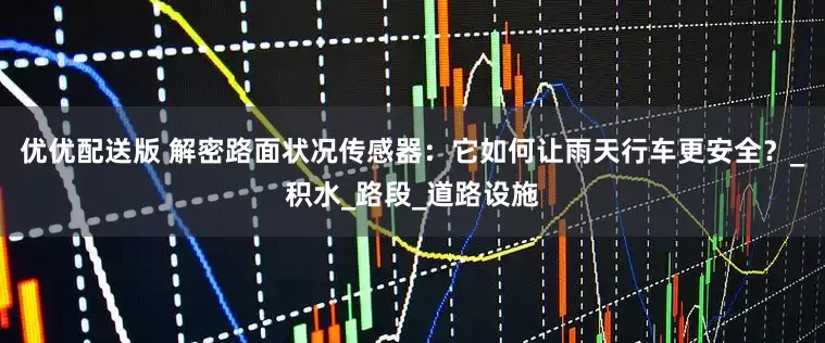 优优配送版 解密路面状况传感器：它如何让雨天行车更安全？_积水_路段_道路设施