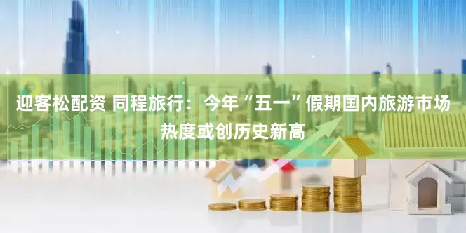 迎客松配资 同程旅行：今年“五一”假期国内旅游市场热度或创历史新高