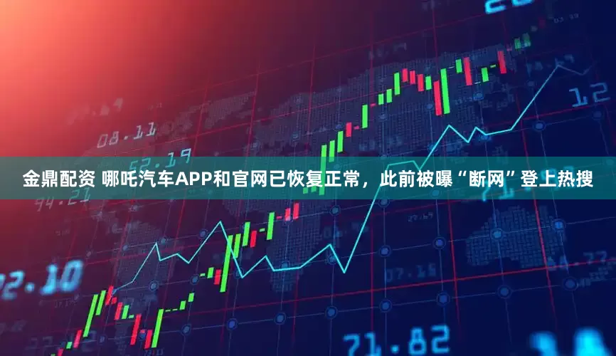 金鼎配资 哪吒汽车APP和官网已恢复正常，此前被曝“断网”登上热搜