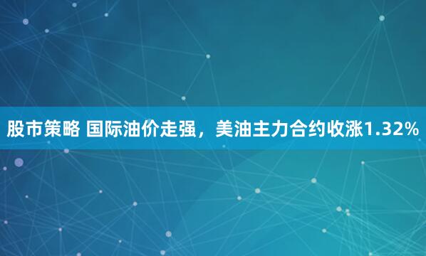 股市策略 国际油价走强，美油主力合约收涨1.32%