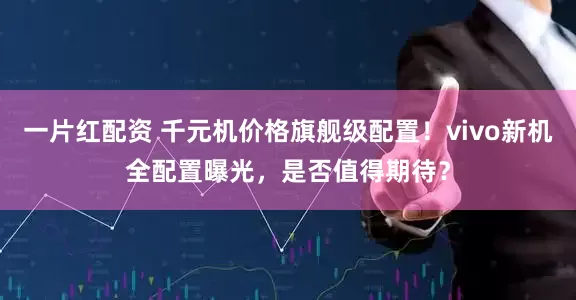 一片红配资 千元机价格旗舰级配置！vivo新机全配置曝光，是否值得期待？