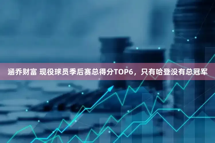 涵乔财富 现役球员季后赛总得分TOP6，只有哈登没有总冠军