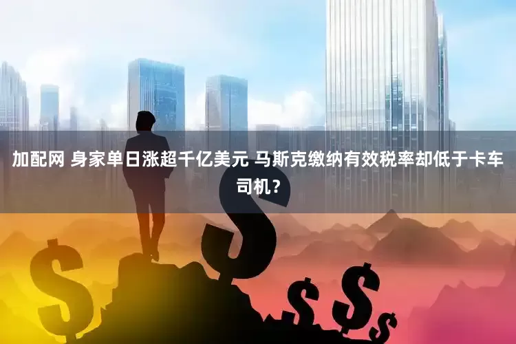 加配网 身家单日涨超千亿美元 马斯克缴纳有效税率却低于卡车司机？